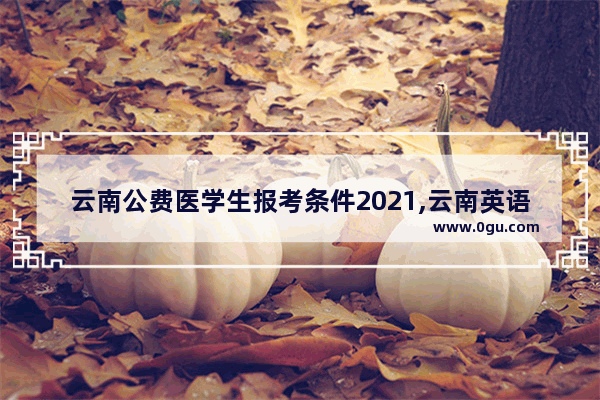云南公费医学生报考条件2021,云南英语六级报考条件
