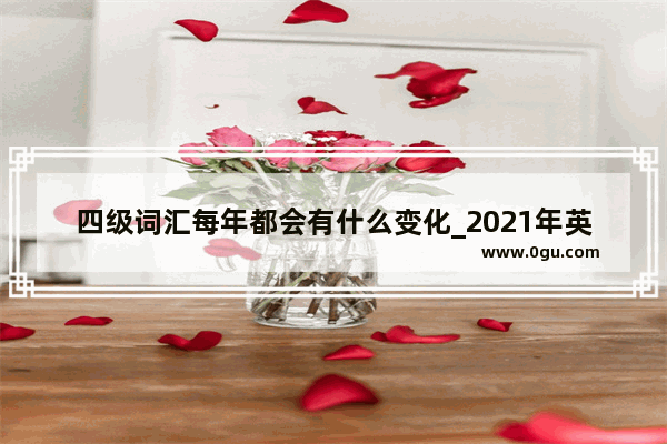 四级词汇每年都会有什么变化_2021年英语六级大纲变化了吗