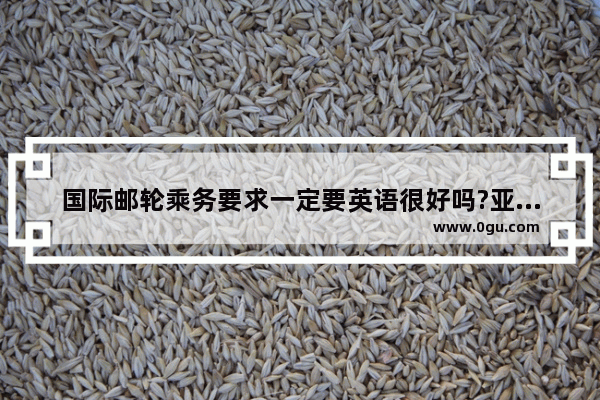 国际邮轮乘务要求一定要英语很好吗?亚洲邮轮可以只要会自我介绍就可以了吗 邮轮实用英语口语
