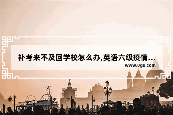 补考来不及回学校怎么办,英语六级疫情补考延期