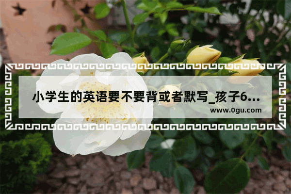 小学生的英语要不要背或者默写_孩子6年级了英语单词都不会认怎么办