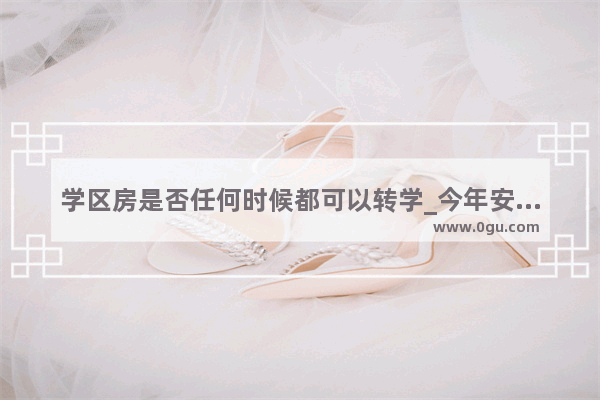 学区房是否任何时候都可以转学_今年安徽的中考录取分数线是多少