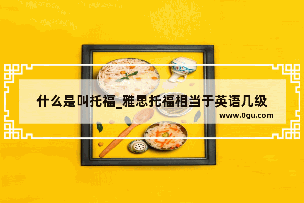 什么是叫托福_雅思托福相当于英语几级