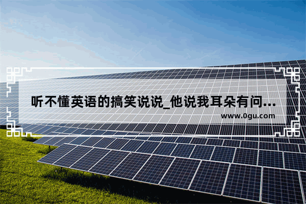 听不懂英语的搞笑说说_他说我耳朵有问题该怎么幽默回复
