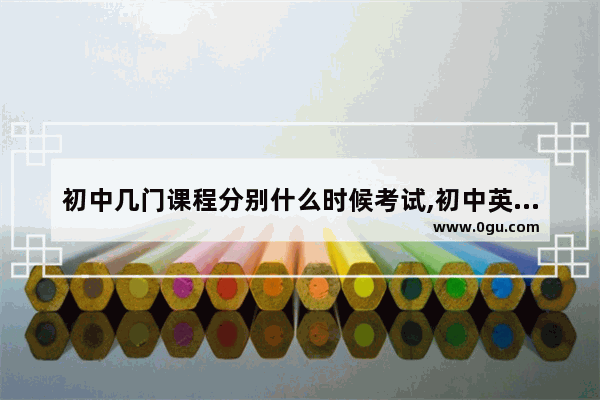 初中几门课程分别什么时候考试,初中英语考试该怎么考试