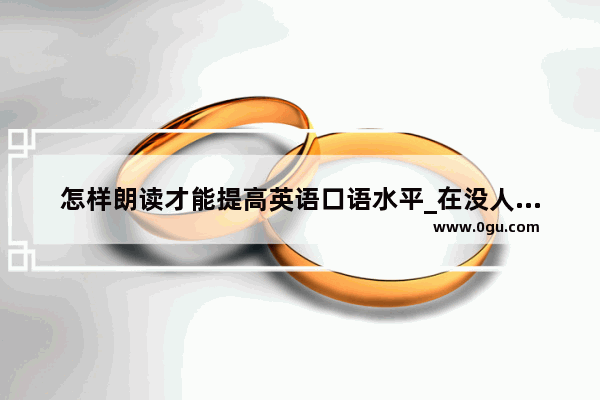 怎样朗读才能提高英语口语水平_在没人对话的情况下 怎么才能提高自己的英语口语