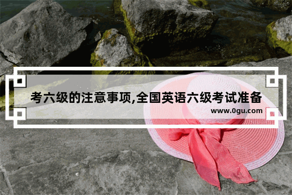 考六级的注意事项,全国英语六级考试准备