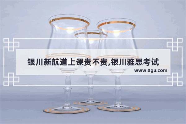 银川新航道上课贵不贵,银川雅思考试