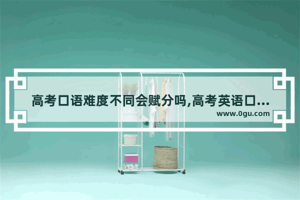 高考口语难度不同会赋分吗,高考英语口语好过吗