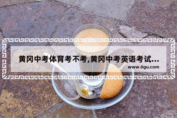 黄冈中考体育考不考,黄冈中考英语考试时间