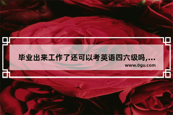 毕业出来工作了还可以考英语四六级吗,哪些职业要考英语六级英语