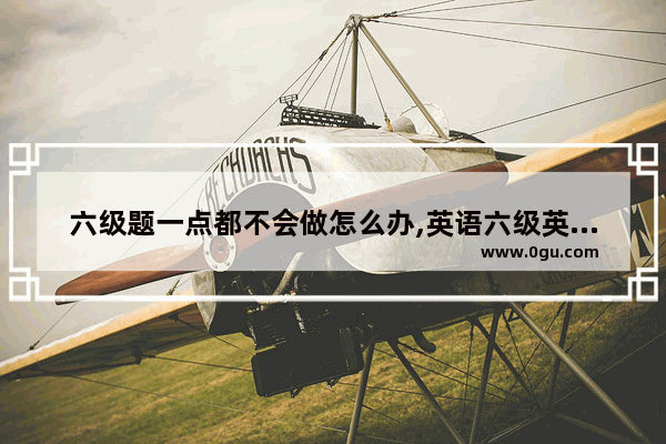 六级题一点都不会做怎么办,英语六级英语并不会说