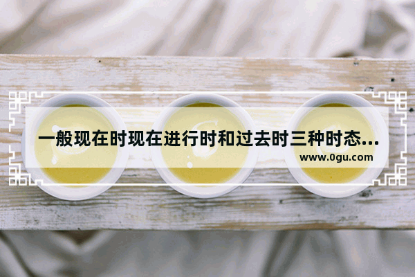 一般现在时现在进行时和过去时三种时态的用法形式和注意事项是什么 现在时态的英语语法