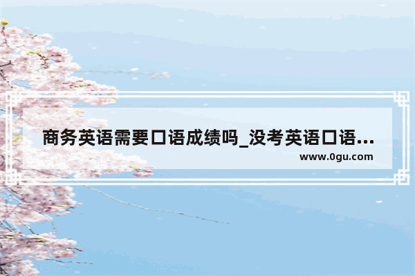 商务英语需要口语成绩吗_没考英语口语能选商务英语吗