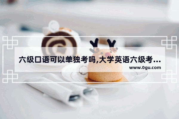 六级口语可以单独考吗,大学英语六级考试单独报名