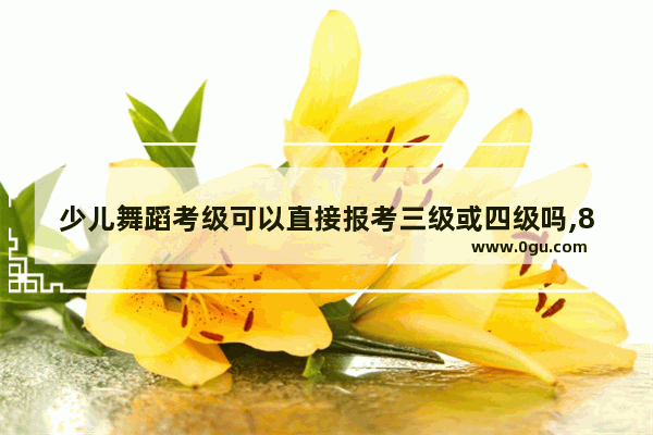 少儿舞蹈考级可以直接报考三级或四级吗,8岁英语四级