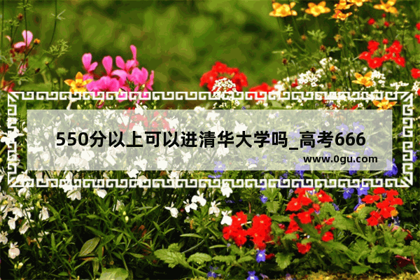 550分以上可以进清华大学吗_高考666分能上清华吗