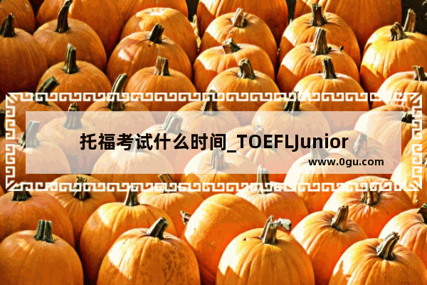 托福考试什么时间_TOEFLJunior的分数 考试时间和题量是怎样的