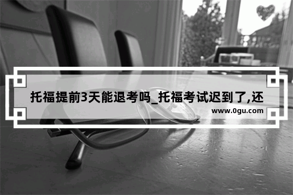 托福提前3天能退考吗_托福考试迟到了,还可以约时间吗?用交钱吗