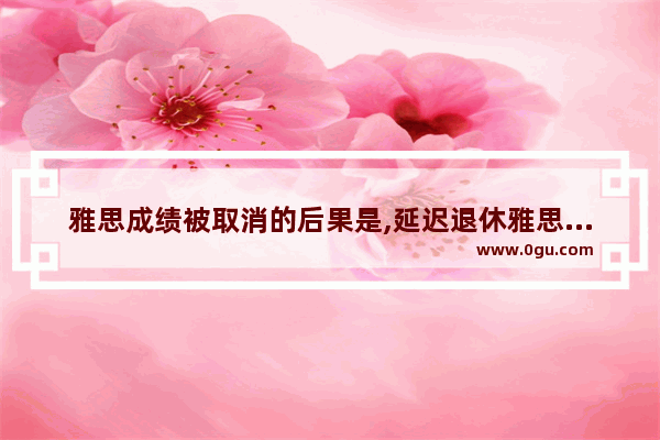 雅思成绩被取消的后果是,延迟退休雅思作文