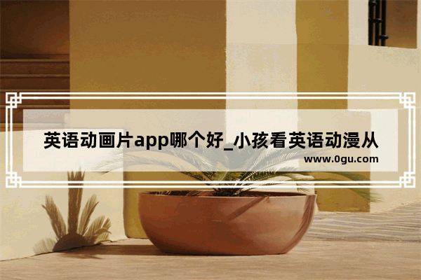 英语动画片app哪个好_小孩看英语动漫从几岁开始看