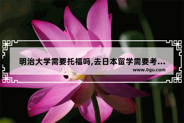 明治大学需要托福吗,去日本留学需要考雅思托福吗
