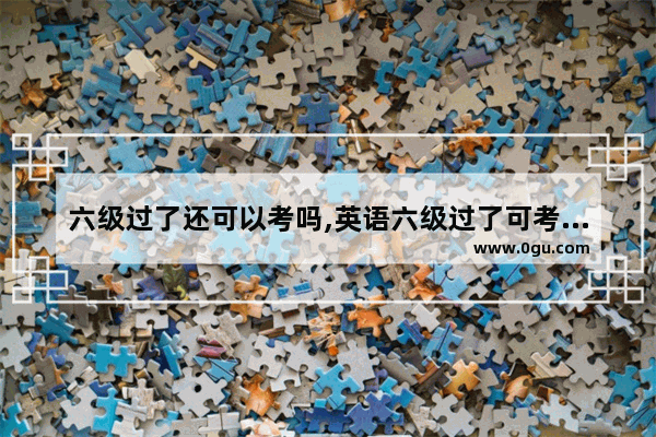 六级过了还可以考吗,英语六级过了可考什么学校