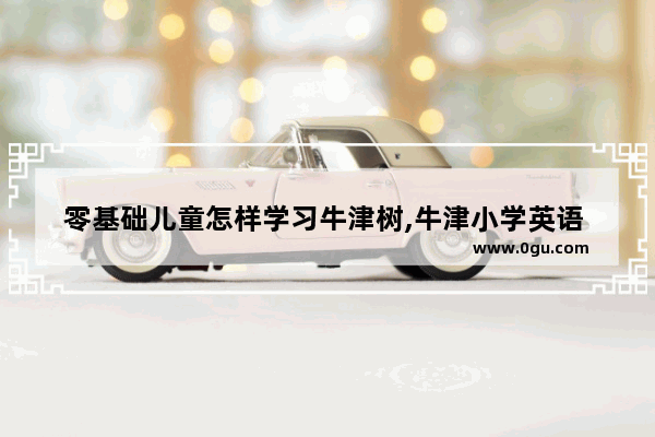 零基础儿童怎样学习牛津树,牛津小学英语 教学反思