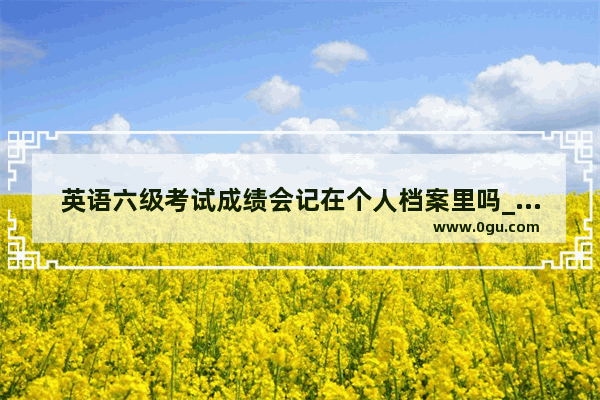 英语六级考试成绩会记在个人档案里吗_英语四六级比分占比