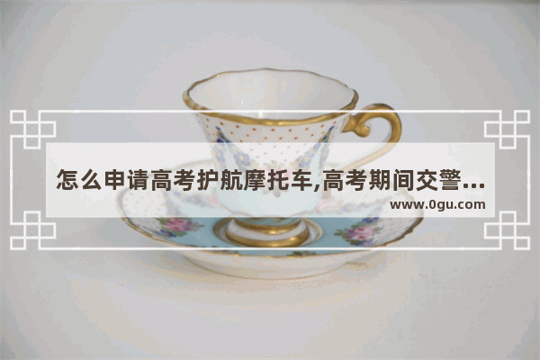 怎么申请高考护航摩托车,高考期间交警为英语考试