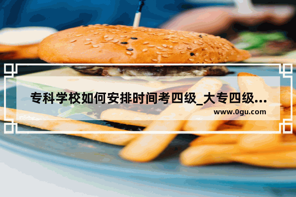 专科学校如何安排时间考四级_大专四级通过率一般多少