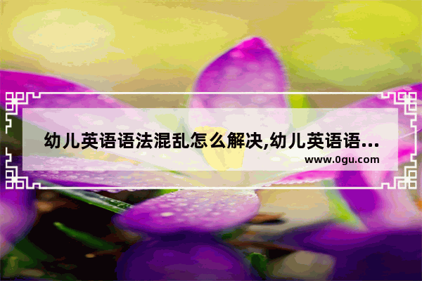 幼儿英语语法混乱怎么解决,幼儿英语语法混乱怎么解决