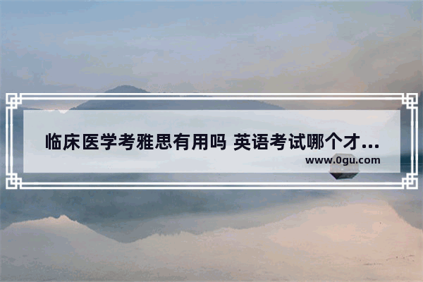 临床医学考雅思有用吗 英语考试哪个才有说服力