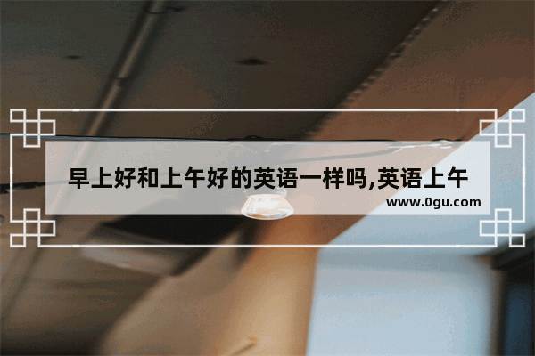 早上好和上午好的英语一样吗,英语上午