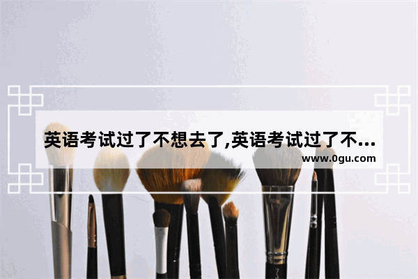 英语考试过了不想去了,英语考试过了不想去了
