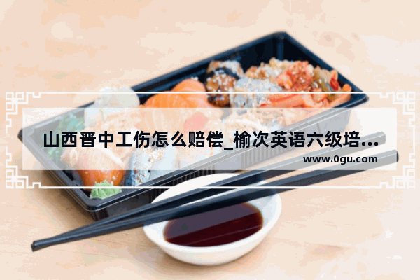 山西晋中工伤怎么赔偿_榆次英语六级培训网站