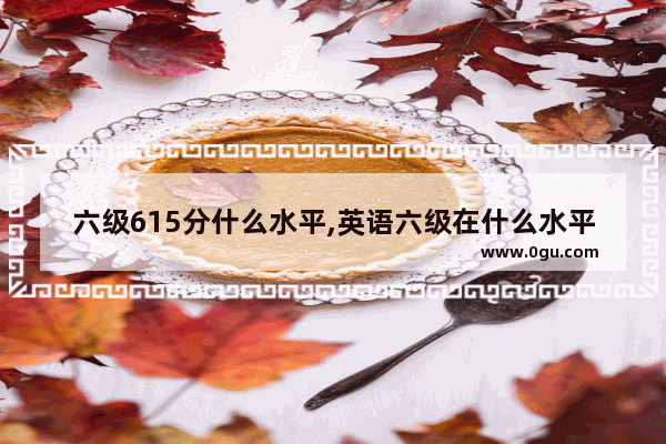 六级615分什么水平,英语六级在什么水平考试