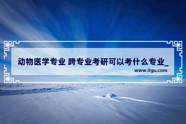 动物医学专业 跨专业考研可以考什么专业_我学的动物医学专业 报考哪些职位的公务员比较合适呢