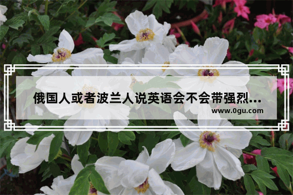 俄国人或者波兰人说英语会不会带强烈的卷舌音和颤音,俄国英语口语