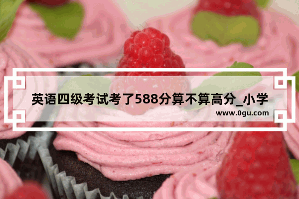 英语四级考试考了588分算不算高分_小学毕业考语文93 数学99 英语91。算不算烂成绩