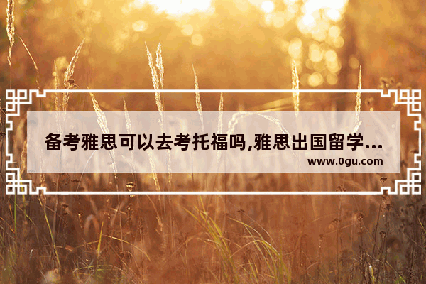 备考雅思可以去考托福吗,雅思出国留学考哪个