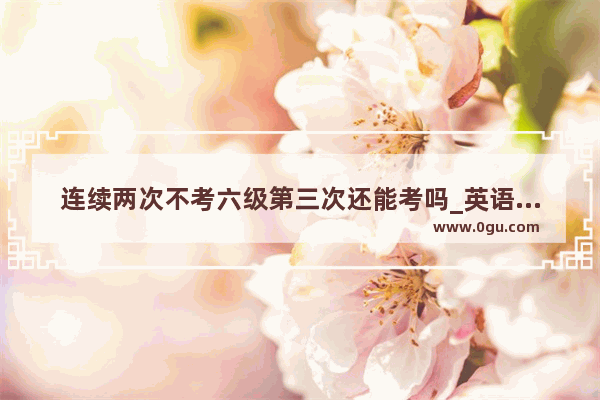 连续两次不考六级第三次还能考吗_英语六级可以考几次
