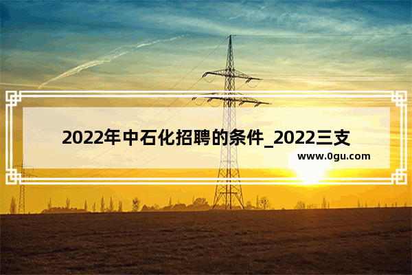 2022年中石化招聘的条件_2022三支一扶报考条件和要求