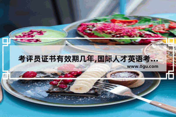 考评员证书有效期几年,国际人才英语考试有效期