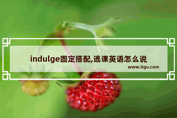 indulge固定搭配,逃课英语怎么说