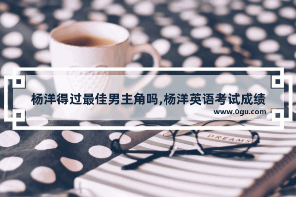 杨洋得过最佳男主角吗,杨洋英语考试成绩