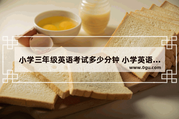 小学三年级英语考试多少分钟 小学英语四年级期末试卷