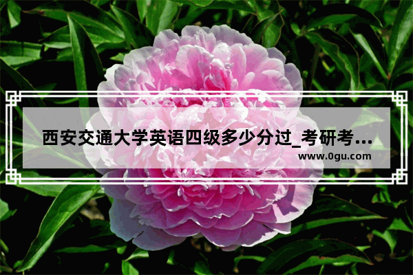 西安交通大学英语四级多少分过_考研考西安交大对英语四六级有要求吗
