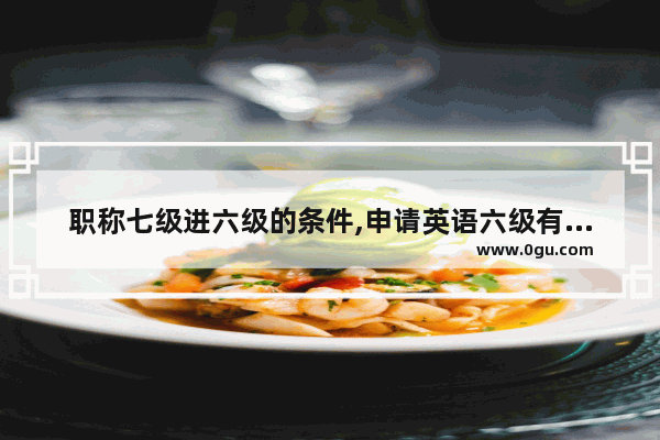 职称七级进六级的条件,申请英语六级有什么条件