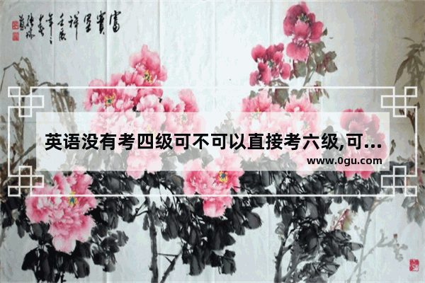 英语没有考四级可不可以直接考六级,可以直接参加英语六级吗